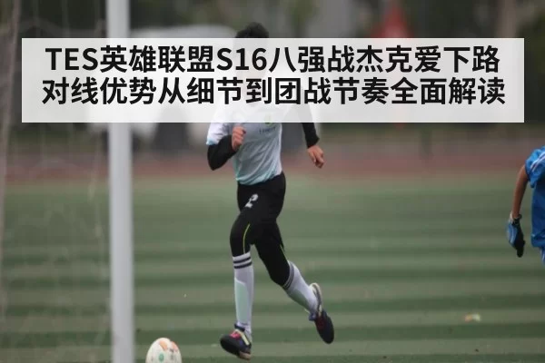 TES英雄联盟S16八强战杰克爱下路对线优势从细节到团战节奏全面解读